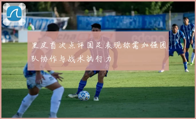 里皮首次点评国足表现称需加强团队协作与战术执行力