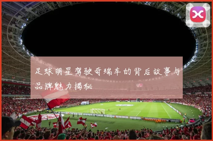 足球明星驾驶奇瑞车的背后故事与品牌魅力揭秘