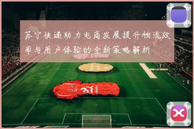 苏宁快递助力电商发展提升物流效率与用户体验的全新策略解析