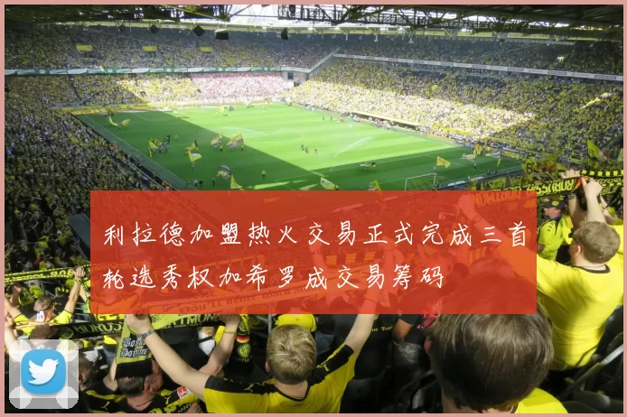 利拉德加盟热火交易正式完成三首轮选秀权加希罗成交易筹码