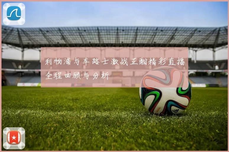 利物浦与车路士激战正酣精彩直播全程回顾与分析